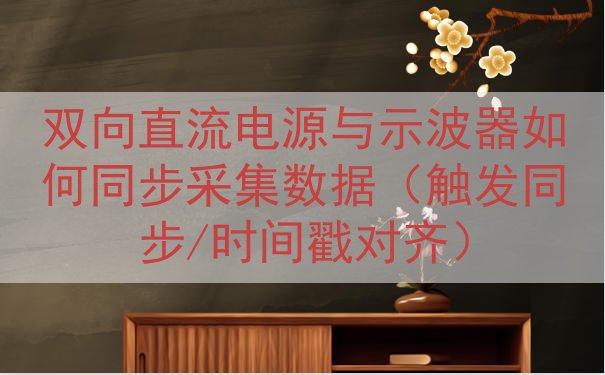 双向直流电源与示波器如何同步采集数据（触发同步/时间戳对齐）